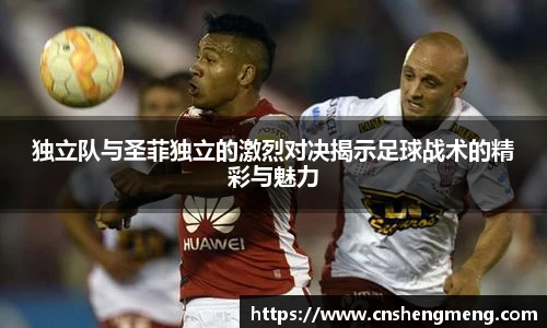 独立队与圣菲独立的激烈对决揭示足球战术的精彩与魅力