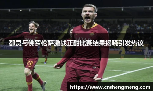 都灵与佛罗伦萨激战正酣比赛结果揭晓引发热议